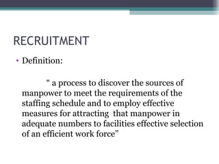 RECRUITMENT
• Definition:
“ a process to discover the sources of
manpower to meet the requirements of the
staffing schedule and to employ effective
measures for attracting that manpower in
adequate numbers to facilities effective selection
of an efficient work force”
 