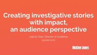 Creating investigative stories
with impact,
an audience perspective
Julia B. Chan, Director of Audience
@juliachanb
 