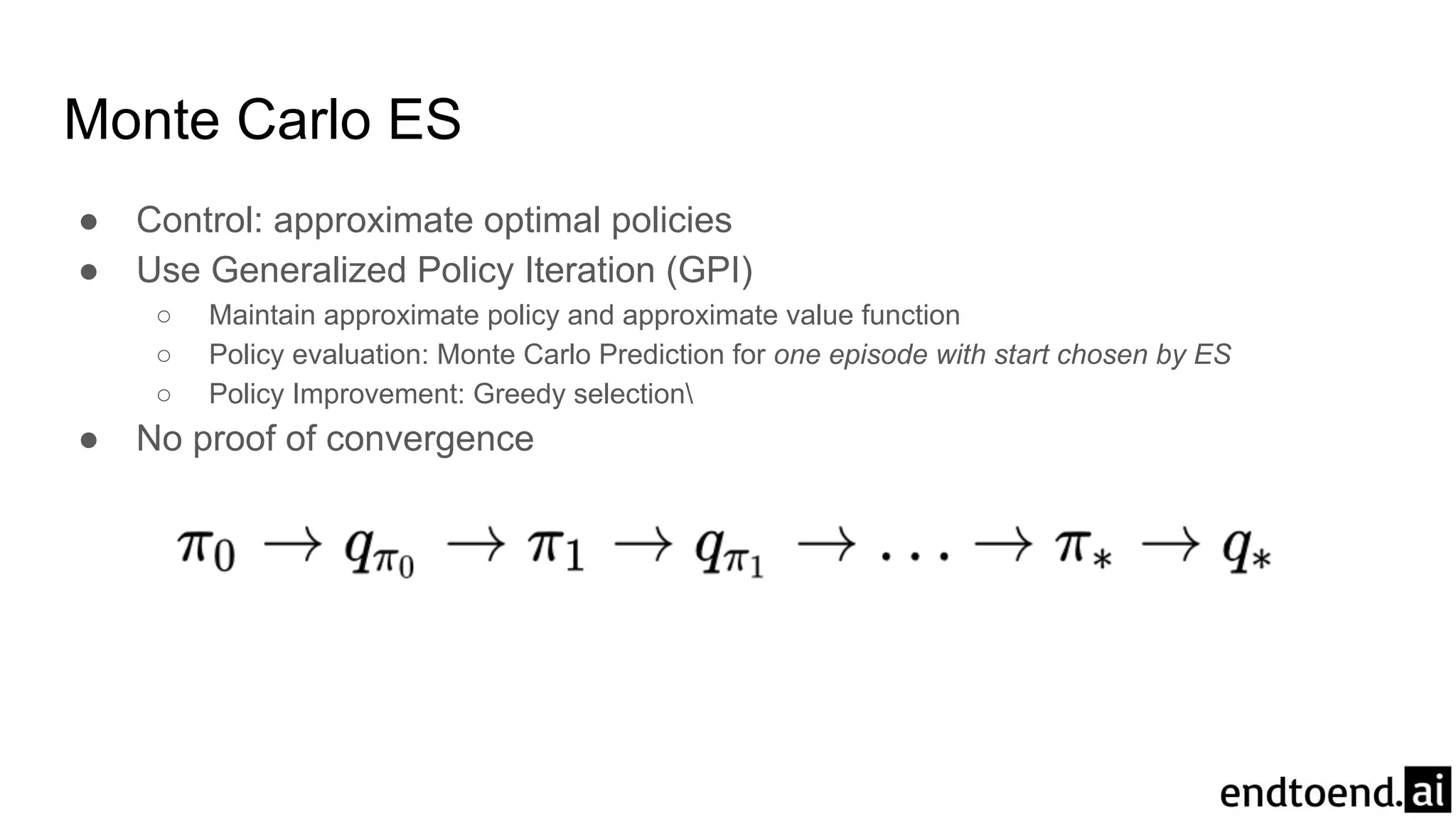 Monte Carlo ES
● Control: approximate optimal policies
● Use Generalized Policy Iteration (GPI)
○ Maintain approximate policy and approximate value function
○ Policy evaluation: Monte Carlo Prediction for one episode with start chosen by ES
○ Policy Improvement: Greedy selection
● No proof of convergence
 