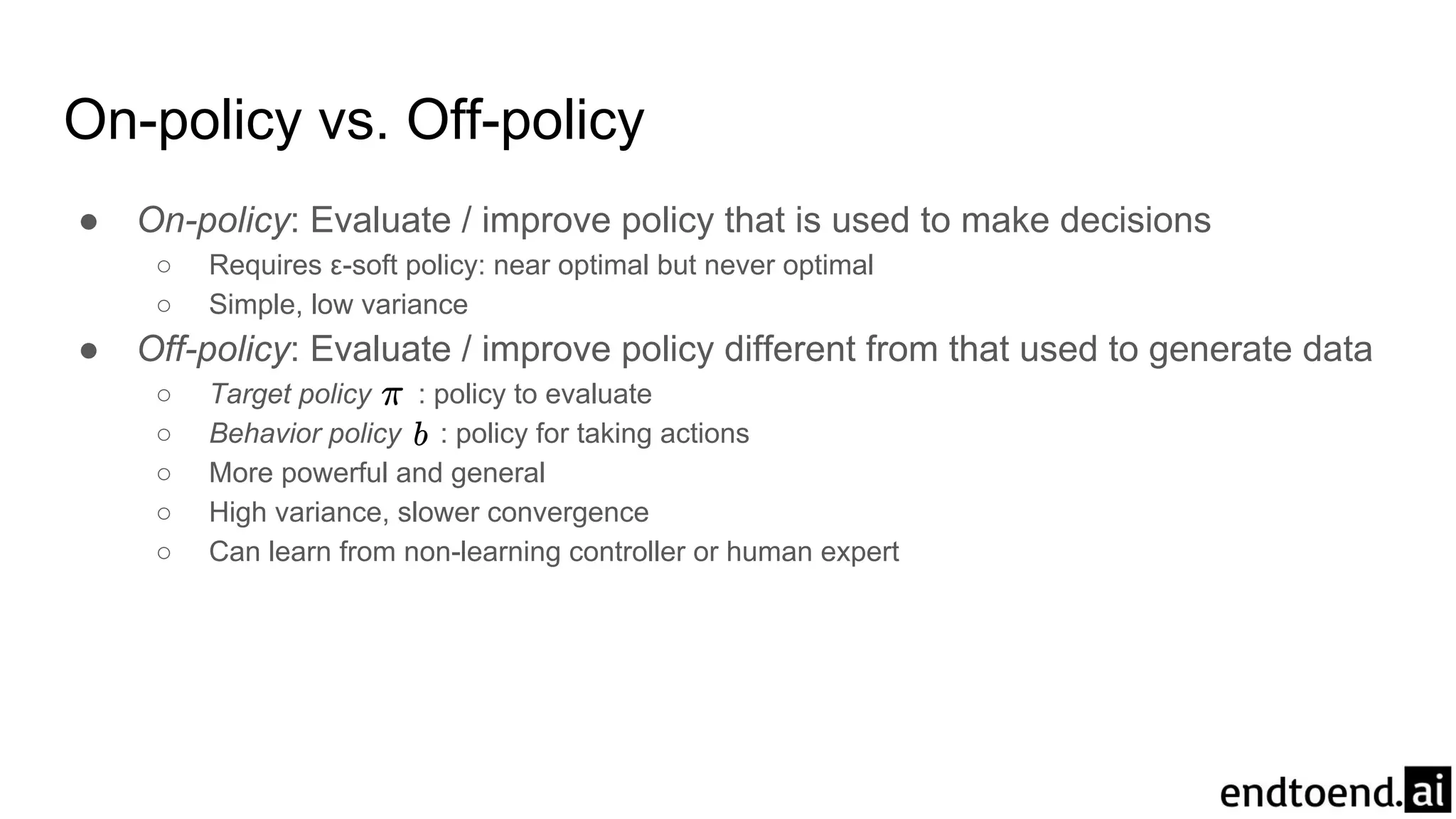 On-policy vs. Off-policy
● On-policy: Evaluate / improve policy that is used to make decisions
○ Requires ε-soft policy: near optimal but never optimal
○ Simple, low variance
● Off-policy: Evaluate / improve policy different from that used to generate data
○ Target policy : policy to evaluate
○ Behavior policy : policy for taking actions
○ More powerful and general
○ High variance, slower convergence
○ Can learn from non-learning controller or human expert
 