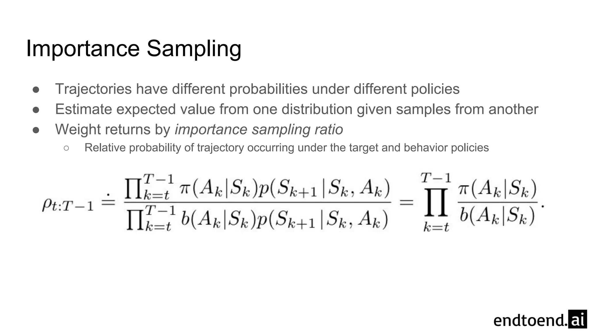 Importance Sampling
● Trajectories have different probabilities under different policies
● Estimate expected value from one distribution given samples from another
● Weight returns by importance sampling ratio
○ Relative probability of trajectory occurring under the target and behavior policies
 
