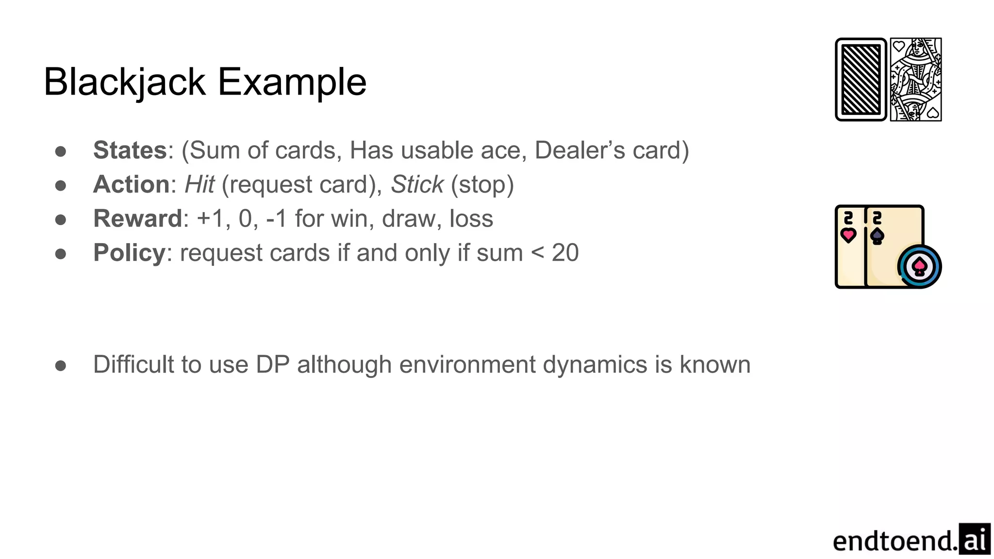 Blackjack Example
● States: (Sum of cards, Has usable ace, Dealer’s card)
● Action: Hit (request card), Stick (stop)
● Reward: +1, 0, -1 for win, draw, loss
● Policy: request cards if and only if sum < 20
● Difficult to use DP although environment dynamics is known
 