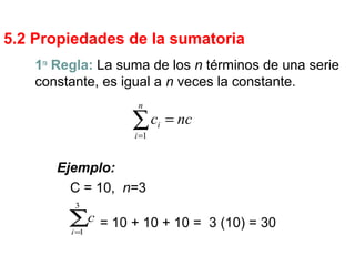 5.2 Propiedades de la sumatoria
1ra
Regla: La suma de los n términos de una serie
constante, es igual a n veces la constante.
∑=
=
n
i
i ncc
1
Ejemplo:
C = 10, n=3
= 10 + 10 + 10 = 3 (10) = 30∑=
3
1i
c
 