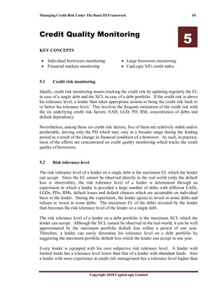 Managing Credit Risk Under The Basel III Framework 65
Copyright 2018 CapitaLogic Limited
Credit Quality Monitoring
5
KEY CONCEPTS
• Individual borrowers monitoring
• Financial markets monitoring
• Large borrowers monitoring
• CapLogic SiFi credit index
5 Credit quality monitoring
5.1 Credit risk monitoring
Ideally, credit risk monitoring means tracking the credit risk by updating regularly the EL
in case of a single debt and the XCL in case of a debt portfolio. If the credit risk is above
his tolerance level, a lender then takes appropriate actions to bring the credit risk back to
or below his tolerance level. This involves the frequent estimation of the credit risk with
the six underlying credit risk factors: EAD, LGD, PD, RM, concentration of debts and
default dependency.
Nevertheless, among these six credit risk factors, five of them are relatively stable and/or
predictable, leaving only the PD which may vary in a broader range during the lending
period as a result of the change in financial condition of a borrower. As such, in practice,
most of the efforts are concentrated on credit quality monitoring which tracks the credit
quality of borrowers.
5.2 Risk tolerance level
The risk tolerance level of a lender on a single debt is the maximum EL which the lender
can accept. Since the EL cannot be observed directly in the real world (only the default
loss is observable), the risk tolerance level of a lender is determined through an
experiment in which a lender is provided a large number of debts with different EADs,
LGDs, PDs, RMs, default losses and default chances which are acceptable on individual
basis to the lender. During the experiment, the lender agrees to invest in some debts and
refuses to invest in some debts. The maximum EL of the debts invested by the lender
then becomes the risk tolerance level of the lender on a single debt.
The risk tolerance level of a lender on a debt portfolio is the maximum XCL which the
lender can accept. Although the XCL cannot be observed in the real world, it can be well
approximated by the maximum portfolio default loss within a period of one year.
Therefore, a lender can easily determine his tolerance level on a debt portfolio by
suggesting the maximum portfolio default loss which the lender can accept in one year.
Every lender is equipped with his own subjective risk tolerance level. A lender with
limited funds has a tolerance level lower than that of a lender with abundant funds. Also
a lender with more experience in credit risk management has a tolerance level higher than
 