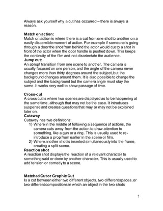 2
Always ask yourself why a cut has occurred – there is always a
reason.
Match on action:
Match on action is where there is a cut from one shot to another on a
easily discernible momentof action. For example if someone is going
through a door the shot from behind the actor would cut to a shot in
front of the actor when the door handle is pushed down. This keeps
the continuity of the film and not disorientate the audience.
Jump cut:
An abrupt transition from one scene to another. The camera is
usually focused on one person, and the angle of the camera never
changes more than thirty degreesaround the subject,but the
background changes around them. It is also possible to change the
subjectand the background but the camera angle must stay the
same. It works very well to show passage of time.
Cross-cut
A cross cut is where two scenes are displayed as to be happening at
the same time, although that may not be the case.It introduces
suspense and creates questions that may or may not be explained
later on.
Cutaway
Cutaway has two definitions:
1) Where in the middle of following a sequence of actions, the
camera cuts away from the action to draw attention to
something, like a gun or a ring. This is usually used to re-
introduce a prop from earlier in the scene or film.
2) Where another shot is inserted simultaneously into the frame,
creating a split scene.
Reaction shot
A reaction shot displays the reaction of a relevant character to
something said or done by another character. This is usually used to
add tension or comedyto a scene.
Matched Cutor Graphic Cut
Is a cut between either two differentobjects,two differentspaces,or
two differentcompositions in which an objectin the two shots
 