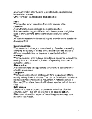 3
graphically match, oftenhelping to establish strong relationship
between two scenes.
Other forms of transition are also possible:
Fade
Where a shot slowly transitions from or to black or white.
Dissolve
A slow transition as one image merges into another.
Both are used to suggestdifferencesin time or place. It might be
used to show a strong connectionbetween the two scenes.
Wipe
An optical effectin which one shot ‘wipes’ another off the screen for
dramatic effect.
Superimposition
Where one shot or image is layered on top of another, created by
changing the opacity of the top layer. It can be used to display 2
differentperiods in time, or to create a psychedeliceffect.
Montage:
Where a series of short cuts are edited into a sequence to condense
running time and information, instead of spreading it out over a
number of scenes.
Slow-motion:
A technique where time appears to slow down, to add tension or
effectto a sequence
Long take:
Where one shot is shown continuously for a long amount of time,
usually running into the minutes. This can be filmed as-is, or cuts can
be masked into certain camera movement.A notable example is
Birdman (2014)where the entire film is cut together to look like one
shot.
Split screen
Division of screen in order to show two or more lines of action
simultaneously – this can be referred to as parallelaction.
Effects are also added as part of the editing process – eg; slow
motion or fast motion.
 