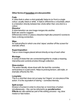 3
Other forms of transition are also possible:
Fade
A video fade is when a shot gradually fades to (or from) a single
colour, usually black or white. A fade is differentto a crossfade,which
is a transition directly betweentwo shots rather than one shot to a
colour.
Dissolve`
A slow transition as one image merges into another.
Both are used to suggest:
Differences intime or place a dissolve might also present2 scenes to
have a strong connection.
Wipe
An optical effectin which one shot ‘wipes’ another off the screen for
dramatic effect.
Superimposition
Two or more images placed almost directly on top of each other
Montage:
A series of shots that are connected togetherto create a meaning.
Intensifies and controls emotion through collection.
Slow-motion:
The action literally slows down with the text this connotes
seriousness or a past event. Helps to prolong tension, add style, or
dramatic effectto the film.
Long take:
This is a shot that does not cut away but ‘lingers’ on one piece of the
action. It is the equivalent of staring – connotes intensity.
Split screen
Division of screen in order to show two or more lines of action
simultaneously – this can be referred to as parallelaction.
Effects are also added as part of the editing process – eg; slow
motion or fast motion.
 