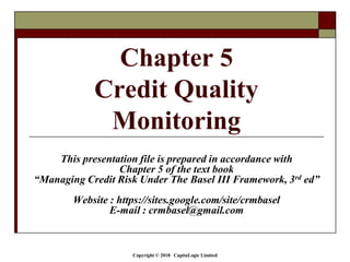 Copyright © 2018 CapitaLogic Limited
This presentation file is prepared in accordance with
Chapter 5 of the text book
“Managing Credit Risk Under The Basel III Framework, 3rd ed”
Website : https://sites.google.com/site/crmbasel
E-mail : crmbasel@gmail.com
Chapter 5
Credit Quality
Monitoring
 