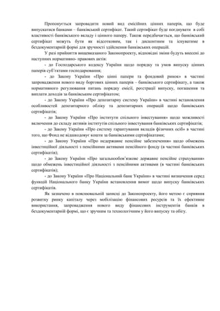 Пропонується запровадити новий вид емісійних цінних паперів, що буде
випускатися банками – банківський сертифікат. Такий сертифікат буде поєднувати в собі
властивості банківського вкладу і цінного паперу. Також передбачається, що банківський
сертифікат можуть бути як відсотковим, так і дисконтним та існуватиме в
бездокументарній формі для зручності здійснення банківських операцій.
У разі прийняття вищевказаного Законопроекту, відповідні зміни будуть внесені до
наступних нормативно- правових актів:
- до Господарського кодексу України щодо порядку та умов випуску цінних
паперів суб’єктами господарювання;
- до Закону України «Про цінні папери та фондовий ринок» в частині
запровадження нового виду боргових цінних паперів – банківського сертифікату, а також
нормативного регулювання питань порядку емісії, реєстрації випуску, погашення та
виплати доходів за банківським сертифікатом;
- до Закону України «Про депозитарну систему України» в частині встановлення
особливостей депозитарного обліку та депозитарних операцій щодо банківських
сертифікатів;
- до Закону України «Про інститути спільного інвестування» щодо можливості
включення до складу активів інститутів спільного інвестування банківських сертифікатів;
- до Закону України «Про систему гарантування вкладів фізичних осіб» в частині
того, що Фонд не відшкодовує кошти за банківськими сертифікатами;
- до Закону України «Про недержавне пенсійне забезпечення» щодо обмежень
інвестиційної діяльності з пенсійними активами пенсійного фонду (в частині банківських
сертифікатів);
- до Закону України «Про загальнообов’язкове державне пенсійне страхування»
щодо обмежень інвестиційної діяльності з пенсійними активами (в частині банківських
сертифікатів);
- до Закону України «Про Національний банк України» в частині визначення серед
функцій Національного банку України встановлення вимог щодо випуску банківських
сертифікатів.
Як зазначено в пояснювальній записці до Законопроекту, його метою є сприяння
розвитку ринку капіталу через мобілізацію фінансових ресурсів та їх ефективне
використання, запровадження нового виду фінансових інструментів банків в
бездокументарній формі, що є зручним та технологічним у його випуску та обігу.
 