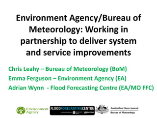 Environment Agency/Bureau of
Meteorology: Working in
partnership to deliver system
and service improvements
Chris Leahy – Bureau of Meteorology (BoM)
Emma Ferguson – Environment Agency (EA)
Adrian Wynn - Flood Forecasting Centre (EA/MO FFC)
 