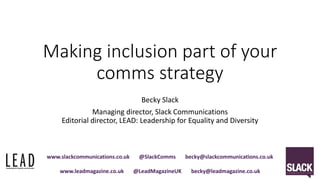 Making inclusion part of your
comms strategy
Becky Slack
Managing director, Slack Communications
Editorial director, LEAD: Leadership for Equality and Diversity
www.slackcommunications.co.uk @SlackComms becky@slackcommunications.co.uk
www.leadmagazine.co.uk @LeadMagazineUK becky@leadmagazine.co.uk
 