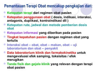 Pemantauan Terapi Obat mencakup pengkajian dari: 
Ketepatan terapi dari regimen obat pasien
Ketepatan penggunaan obat ( dosis, indikasi, interaksi,
antagonis, duplikasi, kontraindikasi dll )
Ketepatan rute, jadwal dan metode pemberian dosis
obat
Ketepatan informasi yang diberikan pada pasien
Tingkat kepatuhan pasien dengan regimen obat yang
tertulis
Interaksi obat – obat, obat – makan, obat – uji
laboratorium dan obat – penyakit
Data laboratorium klinik dan farmakokinetika untuk
mengevaluasi efek samping, toksisitas / efek
merugikan
Tanda fisik dan gejala klinik yang relevan dengan terapi
obat pasien
 