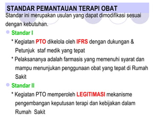 STANDAR PEMANTAUAN TERAPI OBAT 
Standar ini merupakan usulan yang dapat dimodifikasi sesuai
dengan kebutuhan.
Standar I
* Kegiatan PTO dikelola oleh IFRS dengan dukungan &
Petunjuk staf medik yang tepat
* Pelaksananya adalah farmasis yang memenuhi syarat dan
mampu menunjukan penggunaan obat yang tepat di Rumah
Sakit
Standar II
* Kegiatan PTO memperoleh LEGITIMASI mekanisme
pengembangan keputusan terapi dan kebijakan dalam
Rumah Sakit
 
