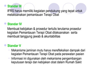 Standar III
IFRS harus memiliki kegiatan pendukung yang tepat untuk
melaksanakan pemantauan Terapi Obat
Standar IV
Membuat kebijakan & prosedur tertulis terutama prosedur
kegiatan Pemantauan Terapi Obat dilaksanakan serta
membuat tanggung jawab & akuntabilitas
Standar V
• Mekanisme jaminan mutu harus merefleksikan dampak dari
kegiatan Pemantauan Terapi Obat pada perawatan pasien
• Informasi ini digunakan oleh mekanisme pengembangan
keputusan terapi dan kebijakan obat dalam Rumah Sakit
 