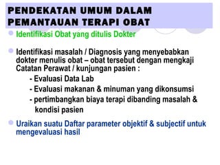 PENDEKATAN UMUM DALAM
PEMANTAUAN TERAPI OBAT 
Identifikasi Obat yang ditulis Dokter
Identifikasi masalah / Diagnosis yang menyebabkan
dokter menulis obat – obat tersebut dengan mengkaji
Catatan Perawat / kunjungan pasien :
- Evaluasi Data Lab
- Evaluasi makanan & minuman yang dikonsumsi
- pertimbangkan biaya terapi dibanding masalah &
kondisi pasien
Uraikan suatu Daftar parameter objektif & subjectif untuk
mengevaluasi hasil
 