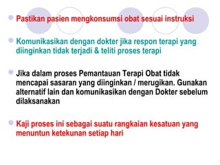 Pastikan pasien mengkonsumsi obat sesuai instruksi
Komunikasikan dengan dokter jika respon terapi yang
diinginkan tidak terjadi & teliti proses terapi
Jika dalam proses Pemantauan Terapi Obat tidak
mencapai sasaran yang diinginkan / merugikan. Gunakan
alternatif lain dan komunikasikan dengan Dokter sebelum
dilaksanakan
Kaji proses ini sebagai suatu rangkaian kesatuan yang
menuntun ketekunan setiap hari
 