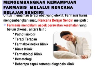 MENGEMBANGKAN KEMAMPUAN
FARMASIS MELALUI RENCANA
BELAJAR SENDIRI
Untuk memantau terapi obat yang efektif, Farmasis harus
mengembangkan suatu Rencana Belajar Sendiri meliputi :
Farmasis mendalami aspek perawatan kesehatan yang
belum dikenal, antara lain :
* Pathofisiologi
* Terapi Terapan
* Farmakokinetika Klinik
* Kimia Klinik
* Farmakologi Klinik
* Hematologi
* Beberapa aspek tertentu diagnosis klinik
 