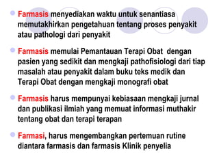 Farmasis menyediakan waktu untuk senantiasa
memutakhirkan pengetahuan tentang proses penyakit
atau pathologi dari penyakit
Farmasis memulai Pemantauan Terapi Obat dengan
pasien yang sedikit dan mengkaji pathofisiologi dari tiap
masalah atau penyakit dalam buku teks medik dan
Terapi Obat dengan mengkaji monografi obat
Farmasis harus mempunyai kebiasaan mengkaji jurnal
dan publikasi ilmiah yang memuat informasi muthakir
tentang obat dan terapi terapan
Farmasi, harus mengembangkan pertemuan rutine
diantara farmasis dan farmasis Klinik penyelia
 