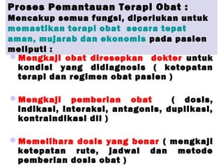 Proses Pemantauan Terapi Obat :
Mencakup semua fungsi, diperlukan untuk
memastikan terapi obat secara tepat
aman, mujarab dan ekonomis pada pasien
meliputi :
Mengkaji obat diresepkan dokter untuk
kondisi yang didiagnosis ( ketepatan
terapi dan regimen obat pasien )
Mengkaji pemberian obat ( dosis,
indikasi, interaksi, antagonis, duplikasi,
kontraindikasi dll )
Memelihara dosis yang benar ( mengkaji
ketepatan rute, jadwal dan metode
pemberian dosis obat )
 