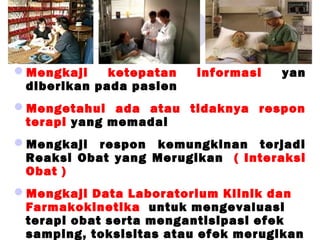 Mengkaji ketepatan informasi yan
diberikan pada pasien
Mengetahui ada atau tidaknya respon
terapi yang memadai
Mengkaji respon kemungkinan terjadi
Reaksi Obat yang Merugikan ( Interaksi
Obat )
Mengkaji Data Laboratorium Klinik dan
Farmakokinetika untuk mengevaluasi
terapi obat serta mengantisipasi efek
samping, toksisitas atau efek merugikan
 