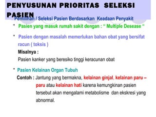 PENYUSUNAN PRIORITAS SELEKSI
PASIENa.Pemilihan / Seleksi Pasien Berdasarkan Keadaan Penyakit
* Pasien yang masuk rumah sakit dengan : “ Multiple Desease “
* Pasien dengan masalah memerlukan bahan obat yang bersifat
racun ( toksis )
Misalnya :
Pasien kanker yang beresiko tinggi keracunan obat
* Pasien Kelainan Organ Tubuh
Contoh : Jantung yang bermakna, kelainan ginjal, kelainan paru –
paru atau kelainan hati karena kemungkinan pasien
tersebut akan mengalami metabolisme dan ekskresi yang
abnormal.
 