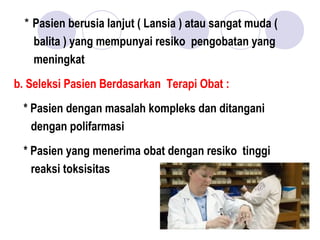* Pasien berusia lanjut ( Lansia ) atau sangat muda (
balita ) yang mempunyai resiko pengobatan yang
meningkat
b. Seleksi Pasien Berdasarkan Terapi Obat :
* Pasien dengan masalah kompleks dan ditangani
dengan polifarmasi
* Pasien yang menerima obat dengan resiko tinggi
reaksi toksisitas
 