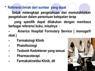 * Referensi ilmiah dari sumber yang tepat
Untuk melengkapi pengetahuan dan memutakhirkan
pengetahuan dalam penentuan ketepatan terap
yang spesifik dapat dilakukan dengan membaca
berbagai referensi buku, misalnya :
-        America Hospital Formulary Service ( monogarfi
obat )
-       Farmakologi Klinik
-       Phatofisiologi
-       Texbook Kedokteran yang sesuai
-       Pharmacoterapi
-       Farmakokinetika Klinik, dll 
 