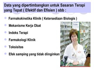 Data yang dipertimbangkan untuk Sasaran Terapi
yang Tepat ( Efektif dan Efisien ) sbb :
 Farmakokinetika Klinik ( Ketersediaan Biologis )
 Mekanisme Kerja Obat
 Indeks Terapi
 Farmakologi Klinik
 Toksisitas
 Efek samping yang tidak diinginkan
 