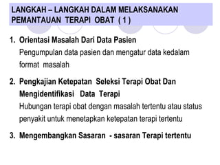 LANGKAH – LANGKAH DALAM MELAKSANAKAN
PEMANTAUAN TERAPI OBAT ( 1 )
1. Orientasi Masalah Dari Data Pasien
Pengumpulan data pasien dan mengatur data kedalam
format masalah
2. Pengkajian Ketepatan Seleksi Terapi Obat Dan
Mengidentifikasi Data Terapi
Hubungan terapi obat dengan masalah tertentu atau status
penyakit untuk menetapkan ketepatan terapi tertentu
3. Mengembangkan Sasaran - sasaran Terapi tertentu
 
