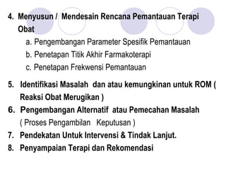 4. Menyusun / Mendesain Rencana Pemantauan Terapi
Obat
a. Pengembangan Parameter Spesifik Pemantauan
b. Penetapan Titik Akhir Farmakoterapi
c. Penetapan Frekwensi Pemantauan
5. Identifikasi Masalah dan atau kemungkinan untuk ROM (
Reaksi Obat Merugikan )
6.  Pengembangan Alternatif atau Pemecahan Masalah
( Proses Pengambilan Keputusan )
7. Pendekatan Untuk Intervensi & Tindak Lanjut.
8. Penyampaian Terapi dan Rekomendasi
 