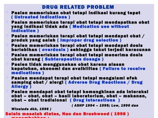 DRUG RELATED PROBLEM
 Pasien memerlukan obat tetapi indikasi kurang tepat
( Untreated indications )
 Pasien memerlukan terapi obat tetapi mendapatkan obat
yang indikasi tidak ada ( Medication use without
indication )
 Pasien memerlukan terapi obat tetapi mendapat obat /
produk yang salah ( Improper drug selection )
 Pasien memerlukan terapi obat tetapi mendapat dosis
berlebihan ( overdosis ) sehingga takut terjadi keracunan
 Pasien memerlukan terapi obat tetapi menerima dosis
obat kurang ( Subterapeutics dosage )
 Pasien tidak menggunakan obat karena alasan
kepatuhan, ekonomi dan avaibilitas ( Failure to receive
medications )
 Pasien mendapat terapi obat tetapi mengalami efek
samping obat / alergi ( Adverse Drug Reactions / Drug
Allergy )
 Pasien mendapat obat tetapi kemungkinan ada interaksi
obat – obat, obat – hasil laboratorium, obat – makanan,
obat – obat tradisional ( Drug Interactions )
( ASHP 1994 – 1995; Low, 1996 dan
Winslade dkk, 1996 )
Selain masalah diatas, Nau dan Brushwood ( 1998 )
 