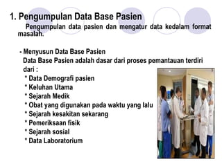 1. Pengumpulan Data Base Pasien
Pengumpulan data pasien dan mengatur data kedalam format
masalah.
- Menyusun Data Base Pasien
Data Base Pasien adalah dasar dari proses pemantauan terdiri
dari :
* Data Demografi pasien
* Keluhan Utama
* Sejarah Medik
* Obat yang digunakan pada waktu yang lalu
* Sejarah kesakitan sekarang
* Pemeriksaan fisik
* Sejarah sosial
* Data Laboratorium
 