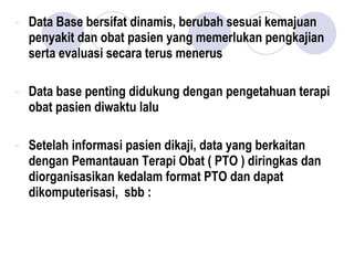 - Data Base bersifat dinamis, berubah sesuai kemajuan
penyakit dan obat pasien yang memerlukan pengkajian
serta evaluasi secara terus menerus
- Data base penting didukung dengan pengetahuan terapi
obat pasien diwaktu lalu
- Setelah informasi pasien dikaji, data yang berkaitan
dengan Pemantauan Terapi Obat ( PTO ) diringkas dan
diorganisasikan kedalam format PTO dan dapat
dikomputerisasi, sbb :
 