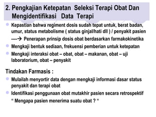 2. Pengkajian Ketepatan Seleksi Terapi Obat Dan
Mengidentifikasi Data Terapi
Kepastian bahwa regiment dosis sudah tepat untuk, berat badan,
umur, status metabolisme ( status ginjal/hati dll ) / penyakit pasien
---- Penerapan prinsip dosis obat berdasarkan farmakokinetika
Mengkaji bentuk sediaan, frekuensi pemberian untuk ketepatan
Mengkaji interaksi obat – obat, obat – makanan, obat – uji
laboratorium, obat – penyakit
Tindakan Farmasis :
Mulailah menyortir data dengan mengkaji informasi dasar status
penyakit dan terapi obat
Identifikasi penggunaan obat mutakhir pasien secara retrospektif
“ Mengapa pasien menerima suatu obat ? “
 