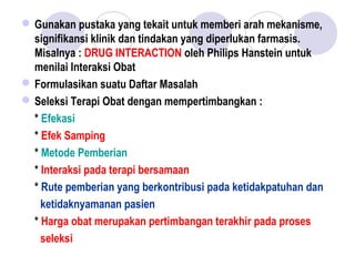 Gunakan pustaka yang tekait untuk memberi arah mekanisme,
signifikansi klinik dan tindakan yang diperlukan farmasis.
Misalnya : DRUG INTERACTION oleh Philips Hanstein untuk
menilai Interaksi Obat
Formulasikan suatu Daftar Masalah
Seleksi Terapi Obat dengan mempertimbangkan :
* Efekasi
* Efek Samping
* Metode Pemberian
* Interaksi pada terapi bersamaan
* Rute pemberian yang berkontribusi pada ketidakpatuhan dan
ketidaknyamanan pasien
* Harga obat merupakan pertimbangan terakhir pada proses
seleksi
 