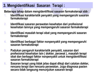 3. Mengidentifikasi Sasaran Terapi :
Beberapa tahap dalam mengidentifikasi sasaran farmakoterapi sbb :
1. Identifikasi karakteristik penyakit yang mempengaruhi sasaran
farmakoterapi
2. Identifikasi sasaran perawatan kesehatan dari profesional
kesehatan lainnya yang mempengaruhi sasaran farmakoterapi
3. Identifikasi masalah terapi obat yang mempengaruhi sasaran
farmakoterapi
4. Identifikasi berbagai faktor nonpenyakit yang mempengaruhi
sasaran farmakoterapi
5. Padukan pengaruh karakteristik penyakit, sasaran dari
profesional kesehatan lain ( dokter, perawat ), masalah terapi
obat dan berbagai faktor nonpenyakit untuk mengidentifikasi
sasaran farmakoterapi
6. Sasaran terapi yang tidak jelas dapat dikaji dari catatan dokter,
rencana terapi dan rencana perawatan. Juga diagnosa pasien
secara tidak langsung menunjukan sasaran terapi
 