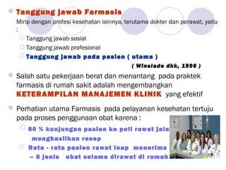 Tanggung jawab Farmasis
Mirip dengan profesi kesehatan lainnya, terutama dokter dan perawat, yaitu
:
 Tanggung jawab sosial
 Tanggung jawab profesional
 Tanggung jawab pada pasien ( utama )
( Winslade dkk, 1996 )
Salah satu pekerjaan berat dan menantang pada praktek
farmasis di rumah sakit adalah mengembangkan
KETERAMPILAN MANAJEMEN KLINIK yang efektif
Perhatian utama Farmasis pada pelayanan kesehatan tertuju
pada proses penggunaan obat karena :
 80 % kunjungan pasien ke poli rawat jalan (dokter )
menghasilkan resep
 Rata - rata pasien rawat inap menerima minimal 6
– 8 jenis obat selama dirawat di rumah sakit.
 