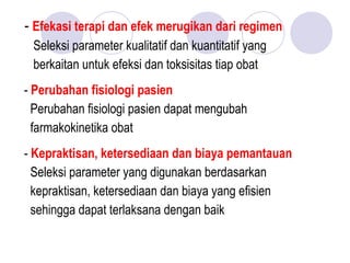 - Efekasi terapi dan efek merugikan dari regimen
Seleksi parameter kualitatif dan kuantitatif yang
berkaitan untuk efeksi dan toksisitas tiap obat
- Perubahan fisiologi pasien
Perubahan fisiologi pasien dapat mengubah
farmakokinetika obat
- Kepraktisan, ketersediaan dan biaya pemantauan
Seleksi parameter yang digunakan berdasarkan
kepraktisan, ketersediaan dan biaya yang efisien
sehingga dapat terlaksana dengan baik
 