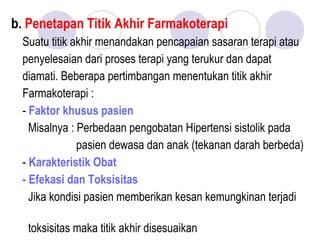 b. Penetapan Titik Akhir Farmakoterapi
Suatu titik akhir menandakan pencapaian sasaran terapi atau
penyelesaian dari proses terapi yang terukur dan dapat
diamati. Beberapa pertimbangan menentukan titik akhir
Farmakoterapi :
- Faktor khusus pasien
Misalnya : Perbedaan pengobatan Hipertensi sistolik pada
pasien dewasa dan anak (tekanan darah berbeda)
- Karakteristik Obat
- Efekasi dan Toksisitas
Jika kondisi pasien memberikan kesan kemungkinan terjadi
toksisitas maka titik akhir disesuaikan
 