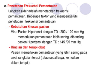 c. Penetapan Frekuensi Pemantauan
Langkah akhir adalah menetapkan frekuensi
pemantauan. Beberapa faktor yang mempengaruhi
penetapan frekuensi pemantauan
- Kebutuhan khusus pasien
Mis : Pasien Hipertensi dengan TD : 200 / 120 mm Hg
memerlukan pemantauan lebih sering dibanding
pasien Hipertensi dengan TD : 145 /95 mm Hg
- Rincian dari terapi obat
Pasien memerlukan pemantauan yang lebih sering pada
awal rangkaian terapi ( atau sebaliknya, kemudian
dalam terapi )
 