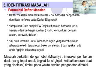  Formulasi Daftar Masalah
* Daftar masalah merefleksikan hal – hal berbasis pengobatan
dan tidak terfokus pada Daftar Diagnostik
* Kumpulkan Data subjektif & Objekstif pasien berbasis terus
menerus dari berbagai sumber ( RMK, komunikasi dengan
pasien, perawat, dokter )
* Kaji data tersebut untuk kecenderungan yang merefleksikan
seberapa efektif terapi obat bekerja ( efekasi ) dan apakah ada
tanda / gejala toksisitas terjadi
Masalah berkaitan dengan obat (Misalnya : interaksi, pemberian
dosis yang tepat untuk tingkat funsi ginjal, ketidakbenaran obat
yang diseleksi) timbul pada waktu setelah pengobatan dimulai
5. IDENTIFIKASI MASALAH
 