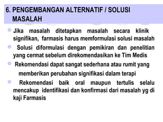 6. PENGEMBANGAN ALTERNATIF / SOLUSI
MASALAH
Jika masalah ditetapkan masalah secara klinik
signifikan, farmasis harus memformulasi solusi masalah
 Solusi diformulasi dengan pemikiran dan penelitian
yang cermat sebelum direkomendasikan ke Tim Medis
 Rekomendasi dapat sangat sederhana atau rumit yang
memberikan perubahan signifikasi dalam terapi
 Rekomendasi baik oral maupun tertulis selalu
mencakup identifikasi dan konfirmasi dari masalah yg di
kaji Farmasis
 