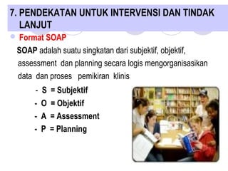  Format SOAP
SOAP adalah suatu singkatan dari subjektif, objektif,
assessment dan planning secara logis mengorganisasikan
data dan proses pemikiran klinis
- S = Subjektif
- O = Objektif
- A = Assessment
- P = Planning
7. PENDEKATAN UNTUK INTERVENSI DAN TINDAK
LANJUT
 