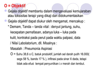 O = Objektif
Gejala objektif membantu dalam mengevaluasi kemujaraban
atau toksisitas terapi yang dikaji dan didokumentasikan
Gejala objektif dapat diukur oleh mengamat, mencakup :
* Demam, Tanda – tanda vital : denyut jantung, suhu,
kecepatan pernafasan, adanya luka – luka pada
kulit, kontraksi pada perut pada waktu palpasi, data
/ Nilai Labolatorium, dll. Misalnya :
Masalah : Pneumonia Aspirasi
O = Suhu 38,6 o C, batuk produktif, jumlah sel darah putih 16.000(
segs 58 %, bands 17 % ), infitrasi pada sinar X dada, tetapi
tidak ada efusi tempat penyuntikan i.v merah dan lembut.
 