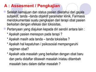 A : Assesment / Pengkajian
Setelah kemajuan dan status pasien diketahui dari gejala
subjektif, tanda –tanda objektif parameter klinik, Farmasis
mendokumentasi suatu pengkajian dari terapi obat pasien
berkaitan dengan efekasi dan toksisitas.
Pertanyaan yang diajukan kepada diri sendiri antara lain :
* Apakah pasien merespon pada terapi ?
* Apakah masih ada tanda – tanda toksisitas ?
* Apakah hal kepatuhan / psikososial mempengaruhi
regimen obat?
* Apakah ada masalah yang berkaitan dengan obat baru
dan perlu didaftar dibawah masalah iniatau ditambah
masalah baru dalam daftar masalah ?
 