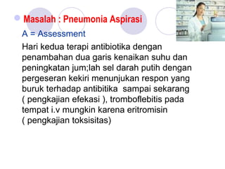 Masalah : Pneumonia Aspirasi
A = Assessment
Hari kedua terapi antibiotika dengan
penambahan dua garis kenaikan suhu dan
peningkatan jum;lah sel darah putih dengan
pergeseran kekiri menunjukan respon yang
buruk terhadap antibitika sampai sekarang
( pengkajian efekasi ), tromboflebitis pada
tempat i.v mungkin karena eritromisin
( pengkajian toksisitas)
 