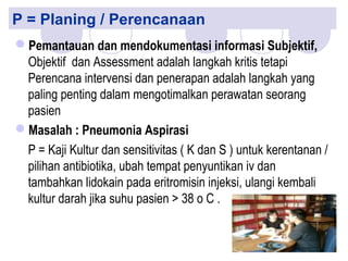 P = Planing / Perencanaan
Pemantauan dan mendokumentasi informasi Subjektif,
Objektif dan Assessment adalah langkah kritis tetapi
Perencana intervensi dan penerapan adalah langkah yang
paling penting dalam mengotimalkan perawatan seorang
pasien
Masalah : Pneumonia Aspirasi
P = Kaji Kultur dan sensitivitas ( K dan S ) untuk kerentanan /
pilihan antibiotika, ubah tempat penyuntikan iv dan
tambahkan lidokain pada eritromisin injeksi, ulangi kembali
kultur darah jika suhu pasien > 38 o C .
 