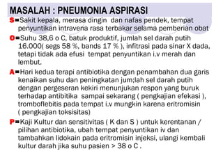 MASALAH : PNEUMONIA ASPIRASI
S=Sakit kepala, merasa dingin dan nafas pendek, tempat
penyuntikan intravena rasa terbakar selama pemberian obat
O=Suhu 38,6 o C, batuk produktif, jumlah sel darah putih
16.000( segs 58 %, bands 17 % ), infitrasi pada sinar X dada,
tetapi tidak ada efusi tempat penyuntikan i.v merah dan
lembut.
A=Hari kedua terapi antibiotika dengan penambahan dua garis
kenaikan suhu dan peningkatan jum;lah sel darah putih
dengan pergeseran kekiri menunjukan respon yang buruk
terhadap antibitika sampai sekarang ( pengkajian efekasi ),
tromboflebitis pada tempat i.v mungkin karena eritromisin
( pengkajian toksisitas)
P=Kaji Kultur dan sensitivitas ( K dan S ) untuk kerentanan /
pilihan antibiotika, ubah tempat penyuntikan iv dan
tambahkan lidokain pada eritromisin injeksi, ulangi kembali
kultur darah jika suhu pasien > 38 o C .
 