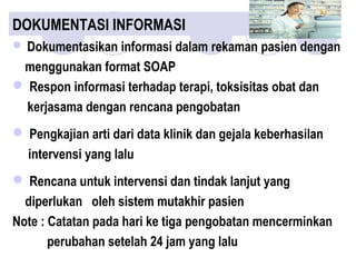  Dokumentasikan informasi dalam rekaman pasien dengan
menggunakan format SOAP
 Respon informasi terhadap terapi, toksisitas obat dan
kerjasama dengan rencana pengobatan
 Pengkajian arti dari data klinik dan gejala keberhasilan
intervensi yang lalu
 Rencana untuk intervensi dan tindak lanjut yang
diperlukan oleh sistem mutakhir pasien
Note : Catatan pada hari ke tiga pengobatan mencerminkan
perubahan setelah 24 jam yang lalu
DOKUMENTASI INFORMASI
 