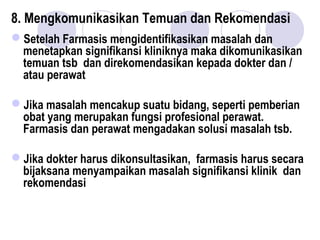 8. Mengkomunikasikan Temuan dan Rekomendasi
Setelah Farmasis mengidentifikasikan masalah dan
menetapkan signifikansi kliniknya maka dikomunikasikan
temuan tsb dan direkomendasikan kepada dokter dan /
atau perawat
Jika masalah mencakup suatu bidang, seperti pemberian
obat yang merupakan fungsi profesional perawat.
Farmasis dan perawat mengadakan solusi masalah tsb.
Jika dokter harus dikonsultasikan, farmasis harus secara
bijaksana menyampaikan masalah signifikansi klinik dan
rekomendasi
 